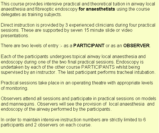 Text Box: This course provides intensive practical and theoretical tuition in airway local anaesthesia and fibreoptic endoscopy for anaesthetists using the course delegates as training subjects.Direct instruction is provided by 3 experienced clinicians during four practical sessions. These are supported by seven 15 minute slide or video presentations. There are two levels of entry :- as a PARTICIPANT or as an OBSERVER.Each of the participants undergoes topical airway local anaesthesia and endoscopy during one of the two final practical sessions. Endoscopy is undertaken by each of the other course PARTICIPANTS whilst being supervised by an instructor. The last participant performs tracheal intubation.Practical sessions take place in an operating theatre with appropriate levels of monitoring.Observers attend all sessions and participate in practical sessions on models and mannequins. Observers will see the provision of  local anaesthesia  and endoscopy of the airway performed by the participants.   In order to maintain intensive instruction numbers are strictly limited to 6 participants and 2 observers on each course.