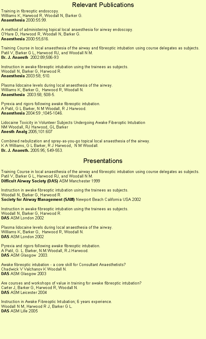 Text Box: Relevant PublicationsTraining in fibreoptic endoscopy.Williams K, Harwood R, Woodall N, Barker G.Anaesthesia 2000:55:99. A method of administering topical local anaesthesia for airway endoscopy.OHare D, Harwood R, Woodall N, Barker G.Anaesthesia 2000:55;616. Training Course in local anaesthesia of the airway and fibreoptic intubation using course delegates as subjects.Patil V, Barker G L, Harwood RJ, and Woodall N M.Br. J. Anaesth  2002:89;586-93 Instruction in awake fibreoptic intubation using the trainees as subjects.Woodall N, Barker G, Harwood R.Anaesthesia 2003:58; 510. Plasma lidocaine levels during local anaesthesia of the airway.Williams K, Barker G,  Harwood R, Woodall N.  Anaesthesia  2003:58; 508-5. Pyrexia and rigors following awake fibreoptic intubation.A Patil, G L Barker, N M Woodall, R J Harwood.Anaesthesia 2004:59 ;1045-1046. Lidocaine Toxicity in Volunteer Subjects Undergoing Awake Fiberoptic Intubation
NM Woodall, RJ Harwood, GL Barker Anesth Analg 2005;101:607 Combined nebulization and spray-as-you-go topical local anaesthesia of the airway.K A Williams, G L Barker, R J Harwood,  N M Woodall.  Br. J. Anaesth. 2005:95; 549-553. PresentationsTraining Course in local anaesthesia of the airway and fibreoptic intubation using course delegates as subjects.Patil V, Barker G L, Harwood RJ, and Woodall N M.Difficult Airway Society (DAS) ASM Manchester 1999 Instruction in awake fibreoptic intubation using the trainees as subjects.Woodall N, Barker G, Harwood R.Society for Airway Management (SAM) Newport Beach California USA 2002 Instruction in awake fibreoptic intubation using the trainees as subjects.Woodall N, Barker G, Harwood R.DAS ASM London 2002 Plasma lidocaine levels during local anaesthesia of the airway.Williams K, Barker G,  Harwood R, Woodall N.  DAS ASM London 2002 Pyrexia and rigors following awake fibreoptic intubation.A Patil, G. L. Barker, N.M.Woodall, R.J.Harwood.DAS ASM Glasgow  2003. Awake fibreoptic intubation - a core skill for Consultant Anaesthetists?Chadwick V Valchanov K Woodall N.DAS ASM Glasgow 2003          Are courses and workshops of value in training for awake fibreoptic intubation?Carter J, Barker G, Harwood R, Woodall N.DAS ASM Leicester 2004          Instruction in Awake Fibreoptic Intubation; 6 years experience.Woodall N M, Harwood R J, Barker G L.DAS ASM Lille 2005         