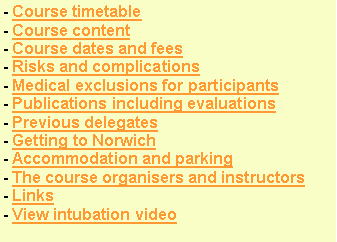 Text Box: - Course timetable - Course content - Course dates and fees- Risks and complications- Medical exclusions for participants- Publications including evaluations- Previous delegates  - Getting to Norwich- Accommodation and parking - The course organisers and instructors- Links- View intubation video