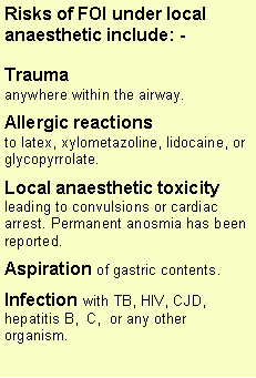 Text Box: Risks of FOI under local anaesthetic include: - Trauma anywhere within the airway.Allergic reactions to latex, xylometazoline, lidocaine, or glycopyrrolate.Local anaesthetic toxicityleading to convulsions or cardiac arrest. Permanent anosmia has been reported.Aspiration of gastric contents.Infection with TB, HIV, CJD, hepatitis B,  C,  or any other organism.