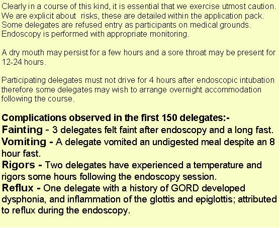 Text Box: Clearly in a course of this kind, it is essential that we exercise utmost caution. We are explicit about  risks, these are detailed within the application pack. Some delegates are refused entry as participants on medical grounds. Endoscopy is performed with appropriate monitoring. A dry mouth may persist for a few hours and a sore throat may be present for 12-24 hours. Participating delegates must not drive for 4 hours after endoscopic intubation therefore some delegates may wish to arrange overnight accommodation following the course. Complications observed in the first 150 delegates:-Fainting - 3 delegates felt faint after endoscopy and a long fast.Vomiting - A delegate vomited an undigested meal despite an 8 hour fast.Rigors - Two delegates have experienced a temperature and rigors some hours following the endoscopy session. Reflux - One delegate with a history of GORD developed dysphonia, and inflammation of the glottis and epiglottis; attributed to reflux during the endoscopy.