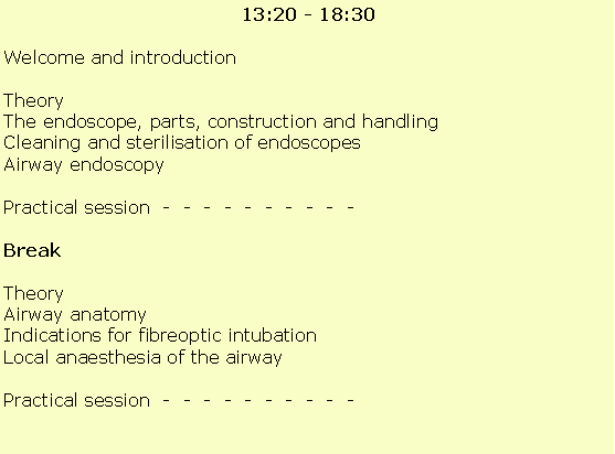 Text Box:  13:20 - 18:30Welcome and introductionTheoryThe endoscope, parts, construction and handling  Cleaning and sterilisation of endoscopesAirway endoscopyPractical session  -  -  -  -  -  -  -  -  -  -                     BreakTheoryAirway anatomy Indications for fibreoptic intubationLocal anaesthesia of the airwayPractical session  -  -  -  -  -  -  -  -  -  -