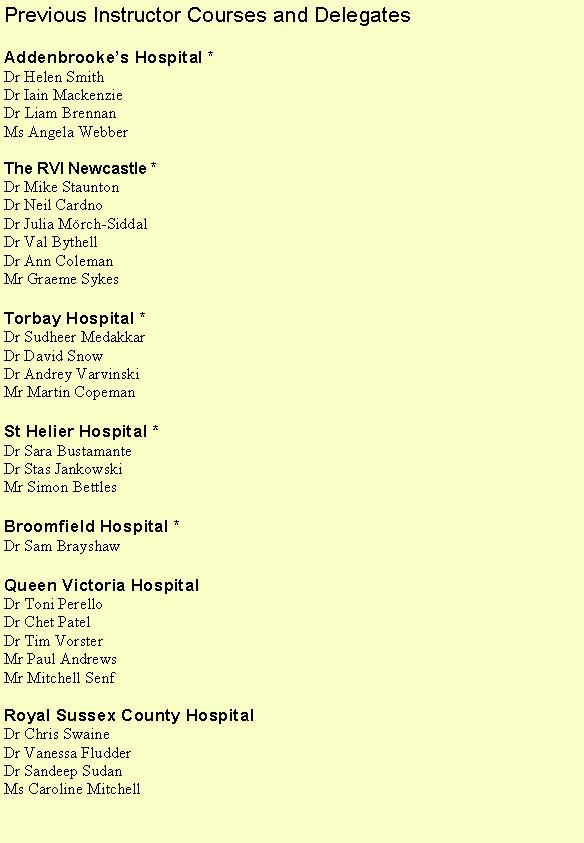 Text Box: Previous Instructor Courses and DelegatesAddenbrookes Hospital *Dr Helen SmithDr Iain MackenzieDr Liam BrennanMs Angela WebberThe RVI Newcastle *Dr Mike StauntonDr Neil CardnoDr Julia Mrch-SiddalDr Val BythellDr Ann ColemanMr Graeme SykesTorbay Hospital *Dr Sudheer MedakkarDr David SnowDr Andrey VarvinskiMr Martin CopemanSt Helier Hospital *Dr Sara BustamanteDr Stas JankowskiMr Simon BettlesBroomfield Hospital *Dr Sam BrayshawQueen Victoria Hospital Dr Toni PerelloDr Chet PatelDr Tim VorsterMr Paul AndrewsMr Mitchell SenfRoyal Sussex County HospitalDr Chris SwaineDr Vanessa FludderDr Sandeep SudanMs Caroline Mitchell