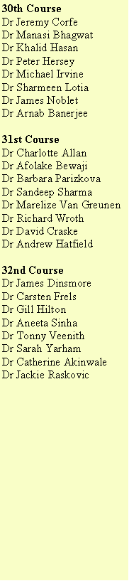 Text Box: 30th CourseDr Jeremy CorfeDr Manasi Bhagwat	Dr Khalid Hasan	Dr Peter HerseyDr Michael IrvineDr Sharmeen LotiaDr James NobletDr Arnab Banerjee31st CourseDr Charlotte AllanDr Afolake Bewaji	Dr Barbara Parizkova	Dr Sandeep SharmaDr Marelize Van GreunenDr Richard WrothDr David CraskeDr Andrew Hatfield32nd CourseDr James DinsmoreDr Carsten Frels	Dr Gill HiltonDr Aneeta SinhaDr Tonny VeenithDr Sarah YarhamDr Catherine Akinwale Dr Jackie Raskovic