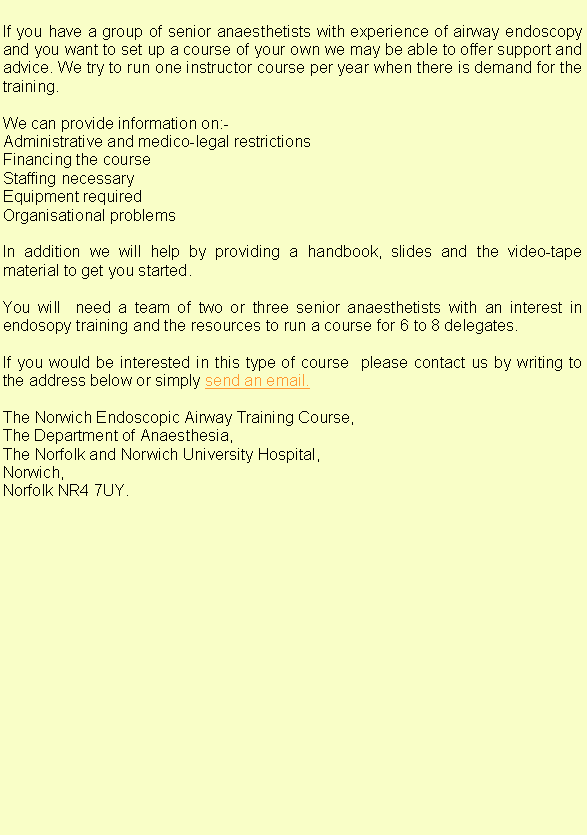 Text Box: If you have a group of senior anaesthetists with experience of airway endoscopy and you want to set up a course of your own we may be able to offer support and advice. We try to run one instructor course per year when there is demand for the training.We can provide information on:-Administrative and medico-legal restrictions Financing the course Staffing necessary Equipment requiredOrganisational problemsIn addition we will help by providing a handbook, slides and the video-tape material to get you started.You will  need a team of two or three senior anaesthetists with an interest in endosopy training and the resources to run a course for 6 to 8 delegates.If you would be interested in this type of course  please contact us by writing to the address below or simply send an email.The Norwich Endoscopic Airway Training Course,The Department of Anaesthesia,The Norfolk and Norwich University Hospital,Norwich,Norfolk NR4 7UY.