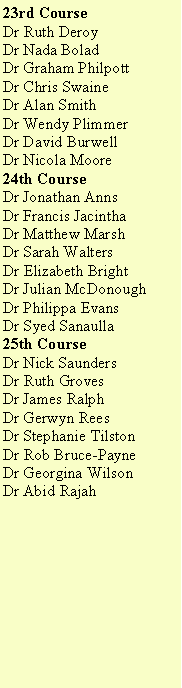 Text Box: 23rd CourseDr Ruth DeroyDr Nada BoladDr Graham PhilpottDr Chris SwaineDr Alan SmithDr Wendy PlimmerDr David BurwellDr Nicola Moore24th CourseDr Jonathan AnnsDr Francis JacinthaDr Matthew MarshDr Sarah WaltersDr Elizabeth BrightDr Julian McDonoughDr Philippa EvansDr Syed Sanaulla25th CourseDr Nick SaundersDr Ruth GrovesDr James RalphDr Gerwyn ReesDr Stephanie TilstonDr Rob Bruce-PayneDr Georgina Wilson	Dr Abid Rajah	